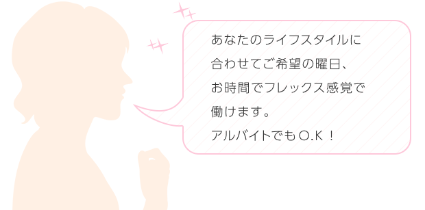 アルバイトでもOKです! ライフスタイルに合わせて、ご希望の曜日、お時間でフレックス感覚で働けます。